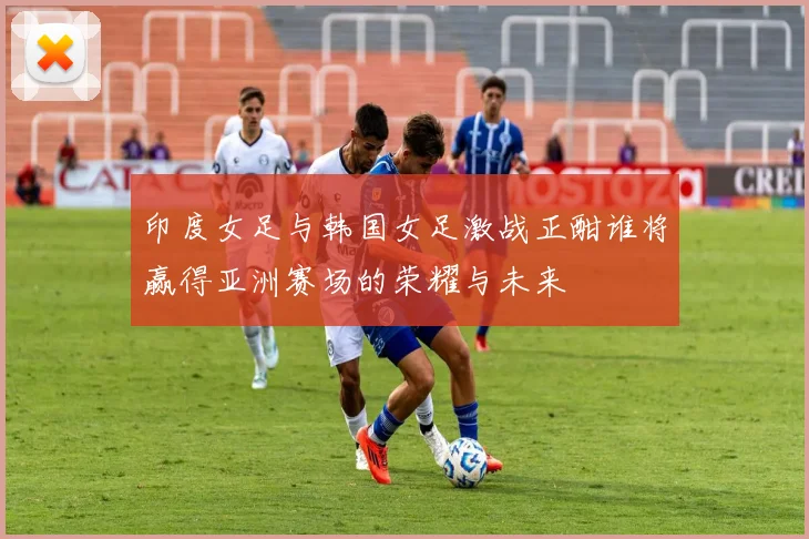 印度女足与韩国女足激战正酣谁将赢得亚洲赛场的荣耀与未来