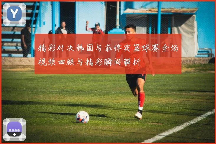 精彩对决韩国与菲律宾篮球赛全场视频回顾与精彩瞬间解析