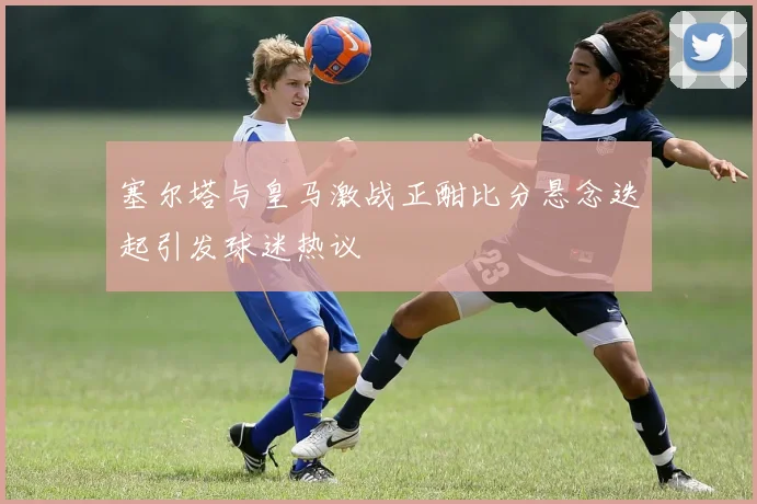 塞尔塔与皇马激战正酣比分悬念迭起引发球迷热议