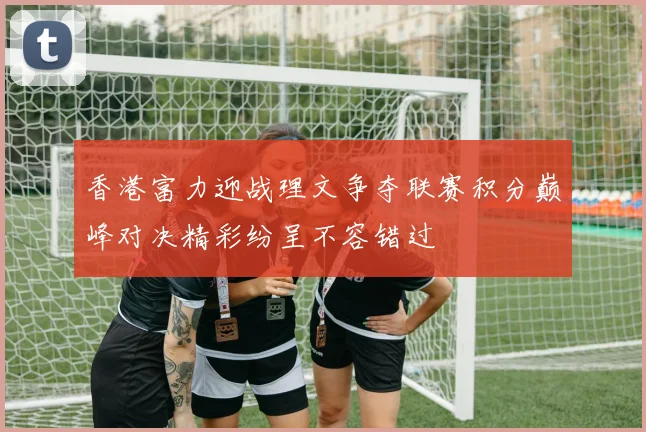 香港富力迎战理文争夺联赛积分巅峰对决精彩纷呈不容错过